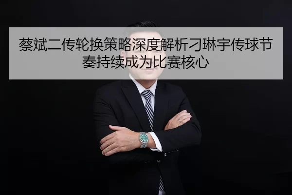 蔡斌二传轮换策略深度解析刁琳宇传球节奏持续成为比赛核心
