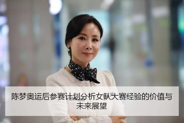 陈梦奥运后参赛计划分析女队大赛经验的价值与未来展望