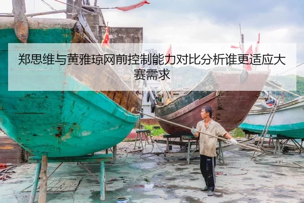 郑思维与黄雅琼网前控制能力对比分析谁更适应大赛需求
