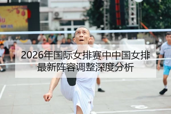 2026年国际女排赛中中国女排最新阵容调整深度分析