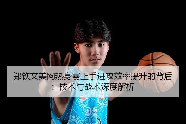 郑钦文美网热身赛正手进攻效率提升的背后：技术与战术深度解析