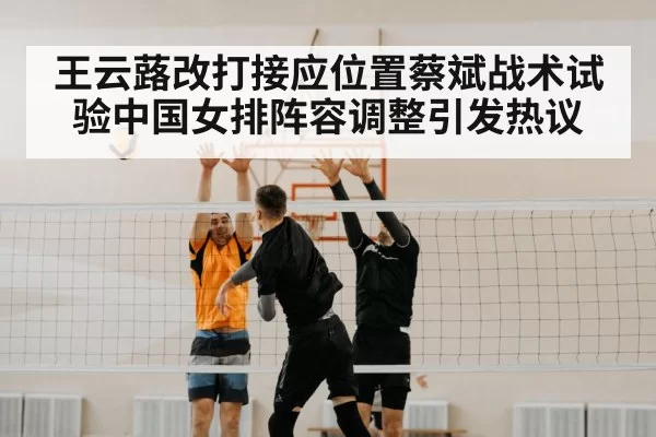 王云蕗改打接应位置蔡斌战术试验中国女排阵容调整引发热议
